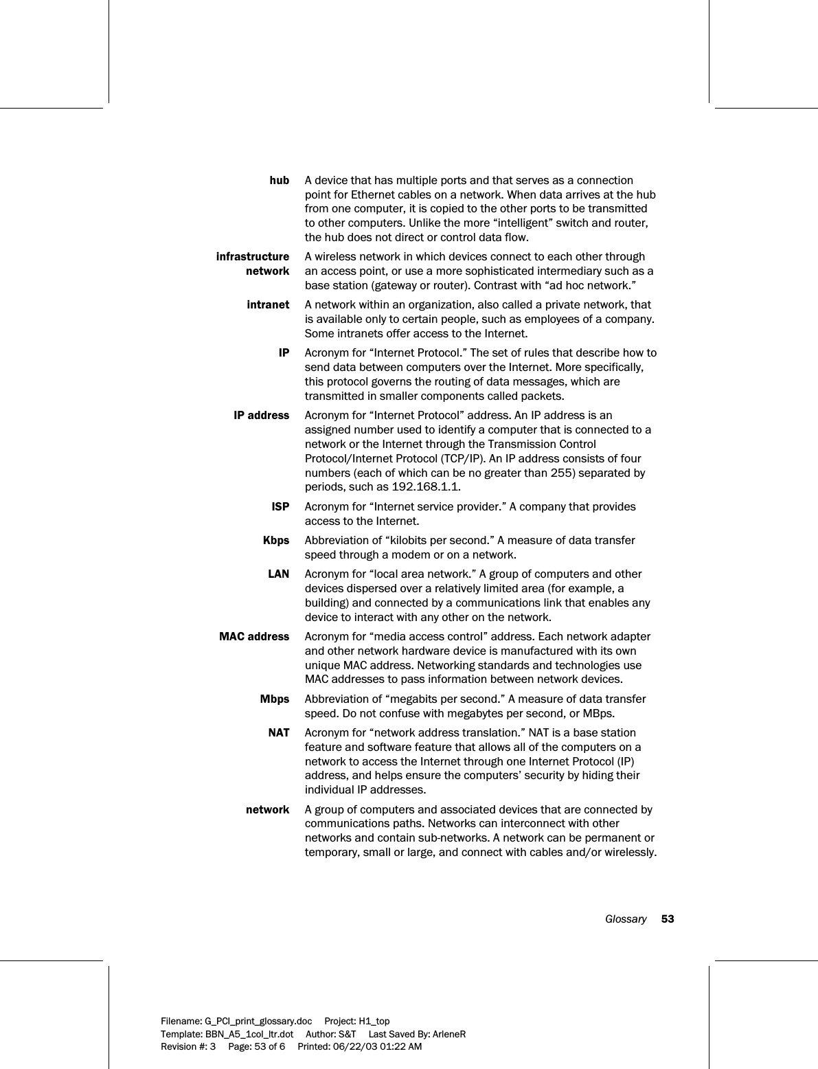  Glossary     53  Filename: G_PCI_print_glossary.doc     Project: H1_top    Template: BBN_A5_1col_ltr.dot     Author: S&amp;T     Last Saved By: ArleneR Revision #: 3     Page: 53 of 6     Printed: 06/22/03 01:22 AM   hub  A device that has multiple ports and that serves as a connection point for Ethernet cables on a network. When data arrives at the hub from one computer, it is copied to the other ports to be transmitted to other computers. Unlike the more “intelligent” switch and router, the hub does not direct or control data flow.   infrastructure   A wireless network in which devices connect to each other through   network  an access point, or use a more sophisticated intermediary such as a base station (gateway or router). Contrast with “ad hoc network.”  intranet  A network within an organization, also called a private network, that is available only to certain people, such as employees of a company. Some intranets offer access to the Internet.  IP  Acronym for “Internet Protocol.” The set of rules that describe how to send data between computers over the Internet. More specifically, this protocol governs the routing of data messages, which are transmitted in smaller components called packets.  IP address  Acronym for “Internet Protocol” address. An IP address is an assigned number used to identify a computer that is connected to a network or the Internet through the Transmission Control Protocol/Internet Protocol (TCP/IP). An IP address consists of four numbers (each of which can be no greater than 255) separated by periods, such as 192.168.1.1.  ISP  Acronym for “Internet service provider.” A company that provides access to the Internet.  Kbps  Abbreviation of “kilobits per second.” A measure of data transfer speed through a modem or on a network.   LAN  Acronym for “local area network.” A group of computers and other devices dispersed over a relatively limited area (for example, a building) and connected by a communications link that enables any device to interact with any other on the network.  MAC address  Acronym for “media access control” address. Each network adapter and other network hardware device is manufactured with its own unique MAC address. Networking standards and technologies use MAC addresses to pass information between network devices.   Mbps  Abbreviation of “megabits per second.” A measure of data transfer speed. Do not confuse with megabytes per second, or MBps.   NAT  Acronym for “network address translation.” NAT is a base station feature and software feature that allows all of the computers on a network to access the Internet through one Internet Protocol (IP) address, and helps ensure the computers’ security by hiding their individual IP addresses.  network  A group of computers and associated devices that are connected by communications paths. Networks can interconnect with other networks and contain sub-networks. A network can be permanent or temporary, small or large, and connect with cables and/or wirelessly. 