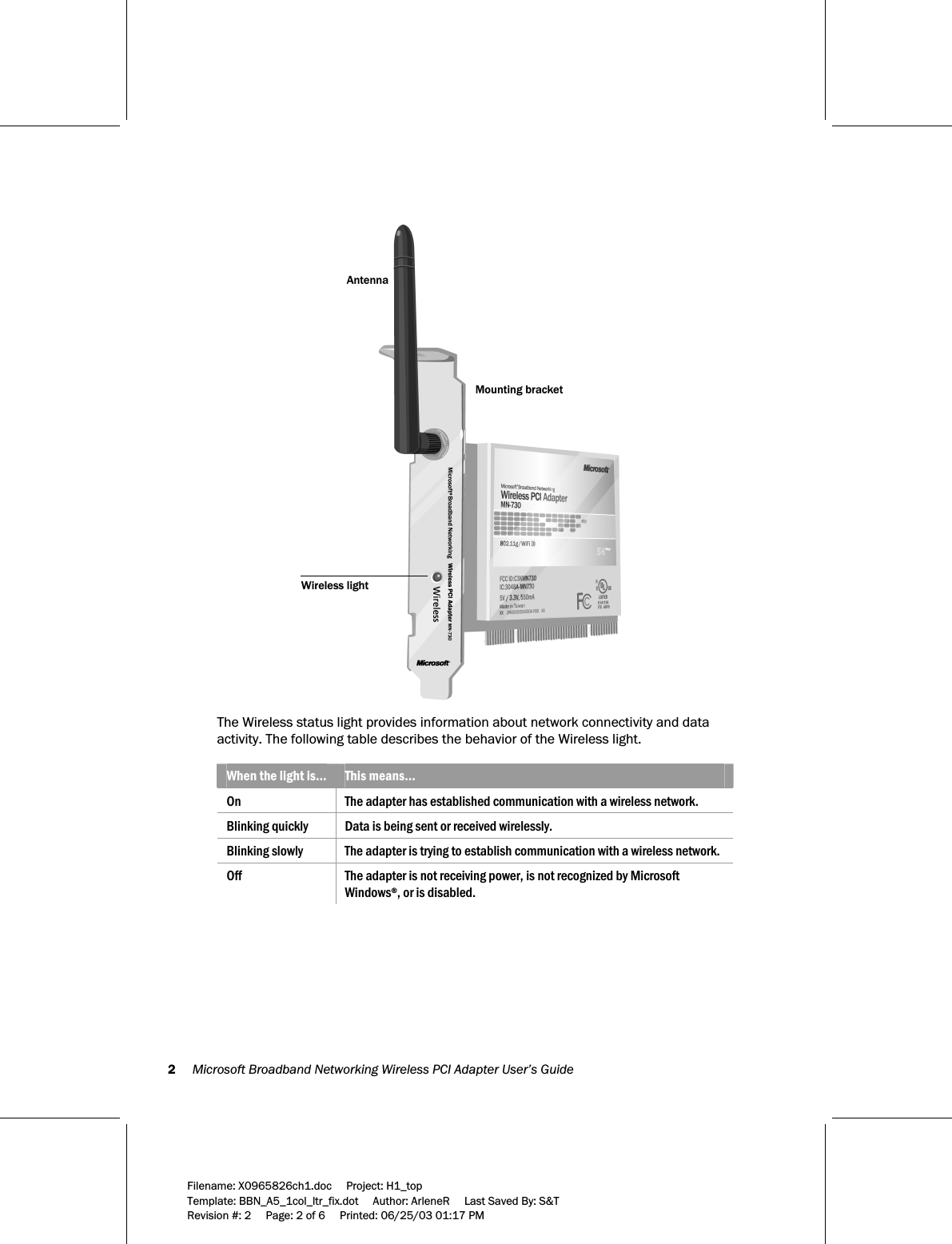 2     Microsoft Broadband Networking Wireless PCI Adapter User’s Guide  Filename: X0965826ch1.doc     Project: H1_top    Template: BBN_A5_1col_ltr_fix.dot     Author: ArleneR     Last Saved By: S&amp;T Revision #: 2     Page: 2 of 6     Printed: 06/25/03 01:17 PM   AntennaMounting bracketWireless light  The Wireless status light provides information about network connectivity and data activity. The following table describes the behavior of the Wireless light.  When the light is…  This means… On  The adapter has established communication with a wireless network. Blinking quickly  Data is being sent or received wirelessly. Blinking slowly  The adapter is trying to establish communication with a wireless network. Off  The adapter is not receiving power, is not recognized by Microsoft Windows®, or is disabled.  
