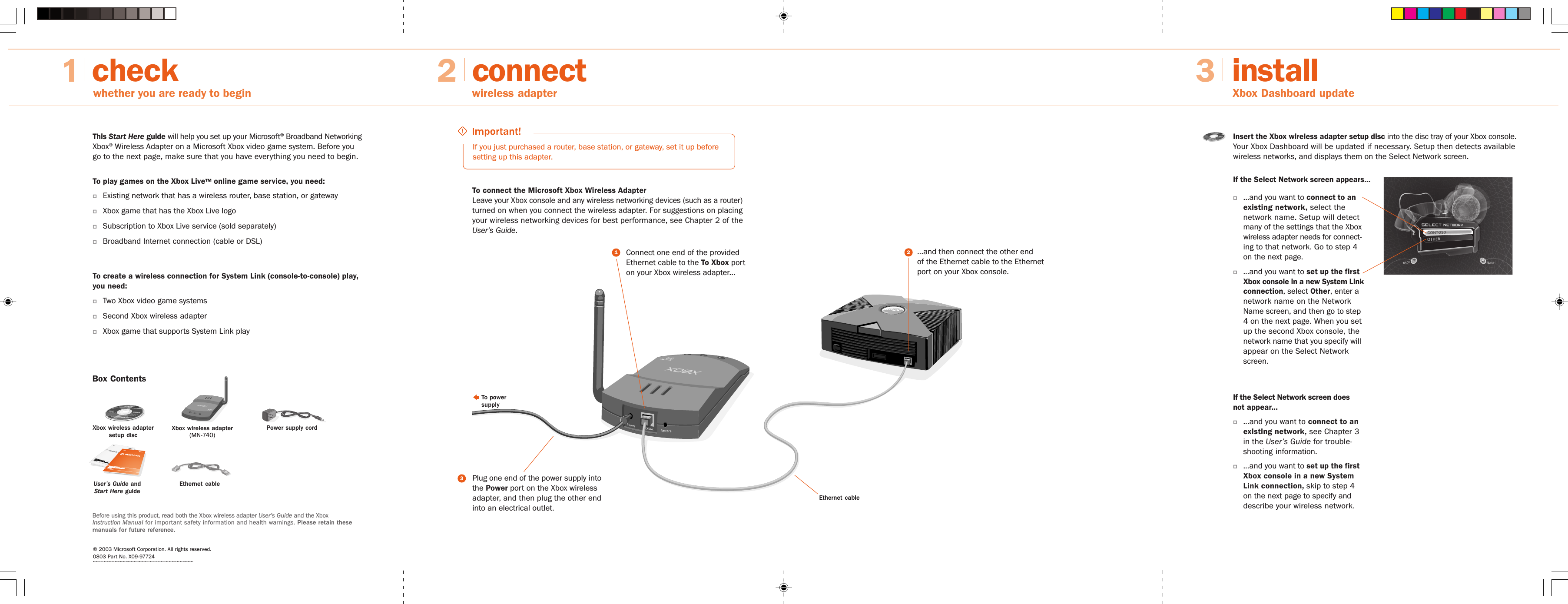 connectwhether you are ready to begin2wireless adapterinstall3Xbox Dashboard updateThis Start Here guide will help you set up your Microsoft® Broadband NetworkingXbox® Wireless Adapter on a Microsoft Xbox video game system. Before yougo to the next page, make sure that you have everything you need to begin.To play games on the Xbox Live™ online game service, you need:OExisting network that has a wireless router, base station, or gatewayOXbox game that has the Xbox Live logoOSubscription to Xbox Live service (sold separately)OBroadband Internet connection (cable or DSL)To create a wireless connection for System Link (console-to-console) play,you need:OTwo Xbox video game systemsOSecond Xbox wireless adapterOXbox game that supports System Link play© 2003 Microsoft Corporation. All rights reserved.0803 Part No. X09-97724checkIf you just purchased a router, base station, or gateway, set it up beforesetting up this adapter.To connect the Microsoft Xbox Wireless AdapterLeave your Xbox console and any wireless networking devices (such as a router)turned on when you connect the wireless adapter. For suggestions on placingyour wireless networking devices for best performance, see Chapter 2 of theUser’s Guide.Insert the Xbox wireless adapter setup disc into the disc tray of your Xbox console.Your Xbox Dashboard will be updated if necessary. Setup then detects availablewireless networks, and displays them on the Select Network screen.Ethernet cableO...and you want to connect to anexisting network, select thenetwork name. Setup will detectmany of the settings that the Xboxwireless adapter needs for connect-ing to that network. Go to step 4on the next page.O...and you want to set up the firstXbox console in a new System Linkconnection, select Other, enter anetwork name on the NetworkName screen, and then go to step4 on the next page. When you setup the second Xbox console, thenetwork name that you specify willappear on the Select Networkscreen.To powersupply...and then connect the other endof the Ethernet cable to the Ethernetport on your Xbox console.Connect one end of the providedEthernet cable to the To Xbox porton your Xbox wireless adapter...1Plug one end of the power supply intothe Power port on the Xbox wirelessadapter, and then plug the other endinto an electrical outlet.32Before using this product, read both the Xbox wireless adapter User’s Guide and the XboxInstruction Manual for important safety information and health warnings. Please retain thesemanuals for future reference.If the Select Network screen appears...If the Select Network screen doesnot appear...O...and you want to connect to anexisting network, see Chapter 3in the User’s Guide for trouble-shooting information.O...and you want to set up the firstXbox console in a new SystemLink connection, skip to step 4on the next page to specify anddescribe your wireless network.MicrMicrosofosoft Brt Broadband Neoadband NetwtwororkingkingXbox Wx Wireless Aeless AdapdapterMN-7MN-74040MicrMicrosofosoft Brt Broadband Neoadband NetwororkingkingXboXbox Wx Wireless Aeless AdaptererMN-7MN-740Box ContentsXbox wireless adapter(MN-740)Power supply cordEthernet cableXbox wireless adaptersetup discUser’s Guide andStart Here guide