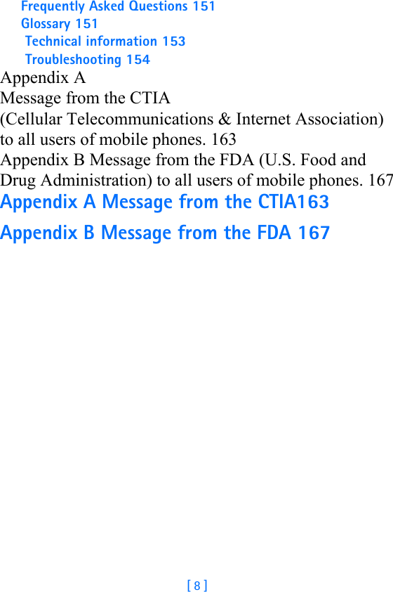 [ 8 ]Frequently Asked Questions 151Glossary 151 Technical information 153 Troubleshooting 154Appendix A  Message from the CTIA (Cellular Telecommunications &amp; Internet Association)  to all users of mobile phones. 163Appendix B Message from the FDA (U.S. Food and Drug Administration) to all users of mobile phones. 167Appendix A Message from the CTIA163Appendix B Message from the FDA 167