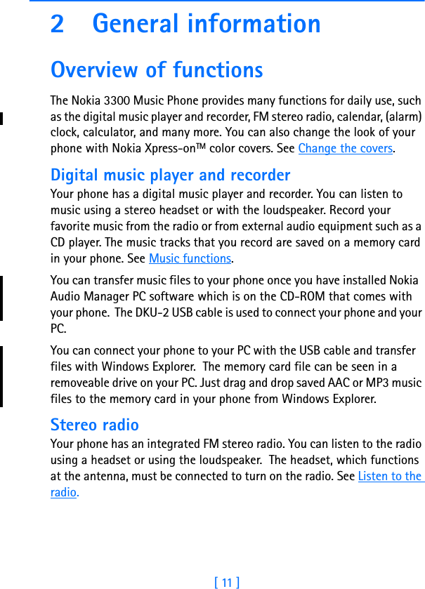 [ 11 ]2 General informationOverview of functions The Nokia 3300 Music Phone provides many functions for daily use, such as the digital music player and recorder, FM stereo radio, calendar, (alarm) clock, calculator, and many more. You can also change the look of your phone with Nokia Xpress-onTM color covers. See Change the covers.Digital music player and recorderYour phone has a digital music player and recorder. You can listen to music using a stereo headset or with the loudspeaker. Record your favorite music from the radio or from external audio equipment such as a CD player. The music tracks that you record are saved on a memory card in your phone. See Music functions.You can transfer music files to your phone once you have installed Nokia  Audio Manager PC software which is on the CD-ROM that comes with your phone.  The DKU-2 USB cable is used to connect your phone and your PC.You can connect your phone to your PC with the USB cable and transfer   files with Windows Explorer.  The memory card file can be seen in a removeable drive on your PC. Just drag and drop saved AAC or MP3 music files to the memory card in your phone from Windows Explorer.Stereo radioYour phone has an integrated FM stereo radio. You can listen to the radio using a headset or using the loudspeaker.  The headset, which functions at the antenna, must be connected to turn on the radio. See Listen to the radio.