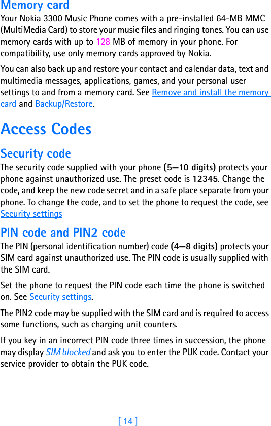 [ 14 ]2Memory cardYour Nokia 3300 Music Phone comes with a pre-installed 64-MB MMC (MultiMedia Card) to store your music files and ringing tones. You can use memory cards with up to 128 MB of memory in your phone. For compatibility, use only memory cards approved by Nokia.You can also back up and restore your contact and calendar data, text and multimedia messages, applications, games, and your personal user settings to and from a memory card. See Remove and install the memory card and Backup/Restore.Access CodesSecurity codeThe security code supplied with your phone (5—10 digits) protects your phone against unauthorized use. The preset code is 12345. Change the code, and keep the new code secret and in a safe place separate from your phone. To change the code, and to set the phone to request the code, see Security settingsPIN code and PIN2 codeThe PIN (personal identification number) code (4—8 digits) protects your SIM card against unauthorized use. The PIN code is usually supplied with the SIM card.Set the phone to request the PIN code each time the phone is switched on. See Security settings.The PIN2 code may be supplied with the SIM card and is required to access some functions, such as charging unit counters.If you key in an incorrect PIN code three times in succession, the phone may display SIM blocked and ask you to enter the PUK code. Contact your service provider to obtain the PUK code.