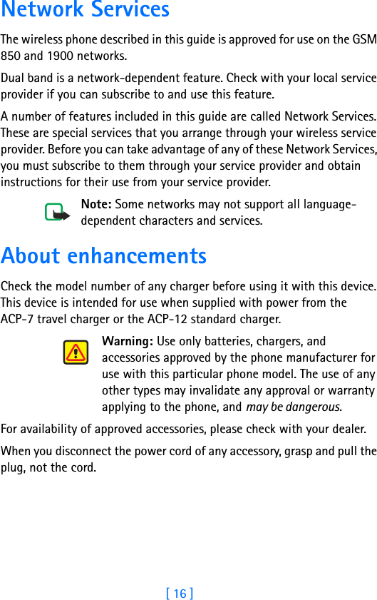 [ 16 ]2Network ServicesThe wireless phone described in this guide is approved for use on the GSM 850 and 1900 networks.Dual band is a network-dependent feature. Check with your local service provider if you can subscribe to and use this feature.A number of features included in this guide are called Network Services. These are special services that you arrange through your wireless service provider. Before you can take advantage of any of these Network Services, you must subscribe to them through your service provider and obtain instructions for their use from your service provider.Note: Some networks may not support all language-dependent characters and services.About enhancementsCheck the model number of any charger before using it with this device. This device is intended for use when supplied with power from the  ACP-7 travel charger or the ACP-12 standard charger.Warning: Use only batteries, chargers, and accessories approved by the phone manufacturer for use with this particular phone model. The use of any other types may invalidate any approval or warranty applying to the phone, and may be dangerous.For availability of approved accessories, please check with your dealer.When you disconnect the power cord of any accessory, grasp and pull the plug, not the cord.