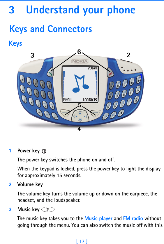 [ 17 ]3 Understand your phone Keys and ConnectorsKeys11Power key The power key switches the phone on and off.When the keypad is locked, press the power key to light the display for approximately 15 seconds.2Volume key The volume key turns the volume up or down on the earpiece, the headset, and the loudspeaker.3Music key The music key takes you to the Music player and FM radio without going through the menu. You can also switch the music off with this 123456