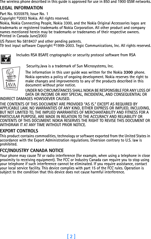 [ 2 ]The wireless phone described in this guide is approved for use in 850 and 1900 GSM networks.LEGAL INFORMATIONPart No. 9355979, Issue No. 1 Copyright ©2003 Nokia. All rights reserved. Nokia, Nokia Connecting People, Nokia 3300, and the Nokia Original Accessories logos are trademarks or registered trademarks of Nokia Corporation. All other product and company names mentioned herein may be trademarks or tradenames of their respective owners.  Printed in Canada June/2003US Patent No 5818437 and other pending patents. T9 text input software Copyright ©1999-2003. Tegic Communications, Inc. All rights reserved. Includes RSA BSAFE cryptographic or security protocol software from RSA Security.Java is a trademark of Sun Microsystems, Inc.The information in this user guide was written for the Nokia 3300 phone. Nokia operates a policy of ongoing development. Nokia reserves the right to make changes and improvements to any of the products described in this document without prior notice.UNDER NO CIRCUMSTANCES SHALL NOKIA BE RESPONSIBLE FOR ANY LOSS OF DATA OR INCOME OR ANY SPECIAL, INCIDENTAL, AND CONSEQUENTIAL OR INDIRECT DAMAGES HOWSOEVER CAUSED.THE CONTENTS OF THIS DOCUMENT ARE PROVIDED “AS IS.” EXCEPT AS REQUIRED BY APPLICABLE LAW, NO WARRANTIES OF ANY KIND, EITHER EXPRESS OR IMPLIED, INCLUDING, BUT NOT LIMITED TO, THE IMPLIED WARRANTIES OF MERCHANTABILITY AND FITNESS FOR A PARTICULAR PURPOSE, ARE MADE IN RELATION TO THE ACCURACY AND RELIABILITY OR CONTENTS OF THIS DOCUMENT. NOKIA RESERVES THE RIGHT TO REVISE THIS DOCUMENT OR WITHDRAW IT AT ANY TIME WITHOUT PRIOR NOTICE.EXPORT CONTROLSThis product contains commodities, technology or software exported from the United States in accordance with the Export Administration regulations. Diversion contrary to U.S. law is prohibited.FCC/INDUSTRY CANADA NOTICEYour phone may cause TV or radio interference (for example, when using a telephone in close proximity to receiving equipment). The FCC or Industry Canada can require you to stop using your telephone if such interference cannot be eliminated. If you require assistance, contact your local service facility. This device complies with part 15 of the FCC rules. Operation is subject to the condition that this device does not cause harmful interference.