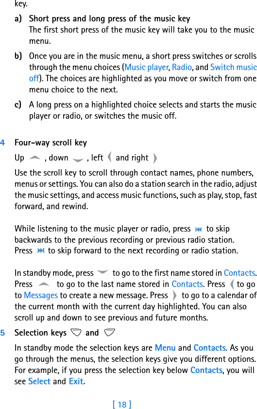 [ 18 ]3key. a) Short press and long press of the music key The first short press of the music key will take you to the music menu. b) Once you are in the music menu, a short press switches or scrolls through the menu choices (Music player, Radio, and Switch music off). The choices are highlighted as you move or switch from one menu choice to the next.c) A long press on a highlighted choice selects and starts the music player or radio, or switches the music off. 4Four-way scroll keyUp  , down  , left   and right Use the scroll key to scroll through contact names, phone numbers, menus or settings. You can also do a station search in the radio, adjust the music settings, and access music functions, such as play, stop, fast forward, and rewind.  While listening to the music player or radio, press   to skip backwards to the previous recording or previous radio station.   Press   to skip forward to the next recording or radio station.  In standby mode, press   to go to the first name stored in Contacts. Press   to go to the last name stored in Contacts. Press  to go to Messages to create a new message. Press   to go to a calendar of the current month with the current day highlighted. You can also scroll up and down to see previous and future months.5Selection keys   and In standby mode the selection keys are Menu and Contacts. As you go through the menus, the selection keys give you different options. For example, if you press the selection key below Contacts, you will see Select and Exit.