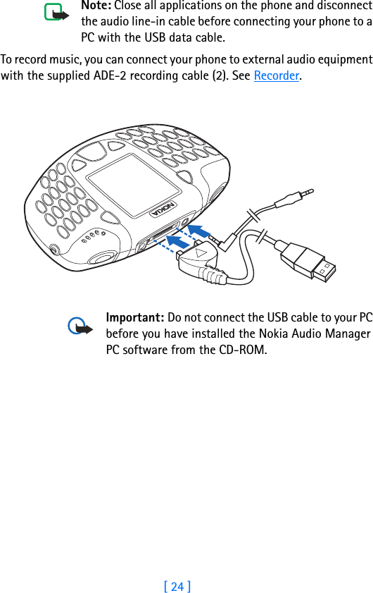 [ 24 ]3Note: Close all applications on the phone and disconnect the audio line-in cable before connecting your phone to a PC with the USB data cable.To record music, you can connect your phone to external audio equipment with the supplied ADE-2 recording cable (2). See Recorder.Important: Do not connect the USB cable to your PC before you have installed the Nokia Audio Manager PC software from the CD-ROM.