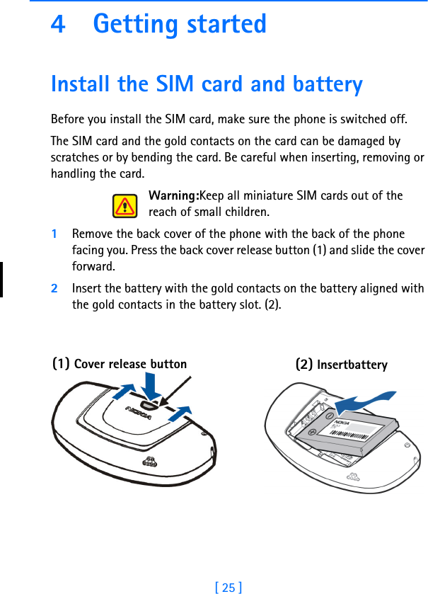 [ 25 ]4 Getting startedInstall the SIM card and batteryBefore you install the SIM card, make sure the phone is switched off.The SIM card and the gold contacts on the card can be damaged by scratches or by bending the card. Be careful when inserting, removing or handling the card.Warning:Keep all miniature SIM cards out of the reach of small children.1Remove the back cover of the phone with the back of the phone facing you. Press the back cover release button (1) and slide the cover forward.2Insert the battery with the gold contacts on the battery aligned with the gold contacts in the battery slot. (2).(1) Cover release button (2) Insert      battery 