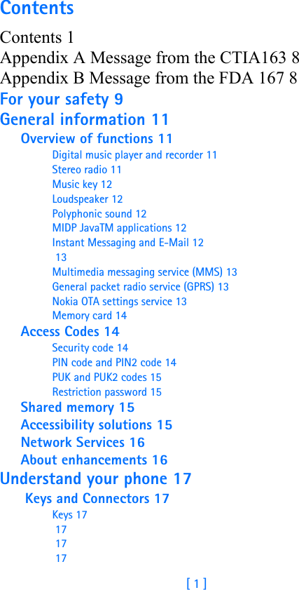 [ 1 ]ContentsContents 1Appendix A Message from the CTIA163 8Appendix B Message from the FDA 167 8For your safety 9General information 11Overview of functions 11Digital music player and recorder 11Stereo radio 11Music key 12Loudspeaker 12Polyphonic sound 12MIDP JavaTM applications 12Instant Messaging and E-Mail 12 13Multimedia messaging service (MMS) 13General packet radio service (GPRS) 13Nokia OTA settings service 13Memory card 14Access Codes 14Security code 14PIN code and PIN2 code 14PUK and PUK2 codes 15Restriction password 15Shared memory 15Accessibility solutions 15Network Services 16About enhancements 16Understand your phone 17 Keys and Connectors 17Keys 17 17 17 17