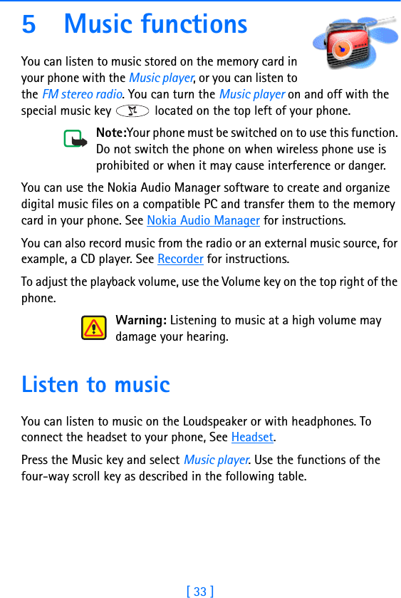 [ 33 ]5 Music functionsYou can listen to music stored on the memory card in your phone with the Music player, or you can listen to the FM stereo radio. You can turn the Music player on and off with the special music key   located on the top left of your phone.Note:Your phone must be switched on to use this function. Do not switch the phone on when wireless phone use is prohibited or when it may cause interference or danger.You can use the Nokia Audio Manager software to create and organize digital music files on a compatible PC and transfer them to the memory card in your phone. See Nokia Audio Manager for instructions.You can also record music from the radio or an external music source, for example, a CD player. See Recorder for instructions.To adjust the playback volume, use the Volume key on the top right of the phone.Warning: Listening to music at a high volume may damage your hearing.Listen to musicYou can listen to music on the Loudspeaker or with headphones. To connect the headset to your phone, See Headset.Press the Music key and select Music player. Use the functions of the  four-way scroll key as described in the following table.