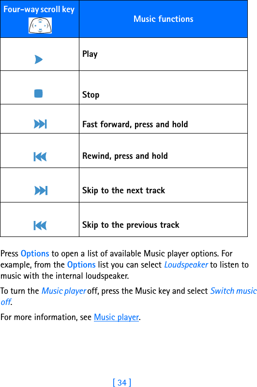 [ 34 ]5Press Options to open a list of available Music player options. For example, from the Options list you can select Loudspeaker to listen to music with the internal loudspeaker.To turn the Music player off, press the Music key and select Switch music off.For more information, see Music player.Four-way scroll key Music functions PlayStop Fast forward, press and hold Rewind, press and hold Skip to the next track Skip to the previous track
