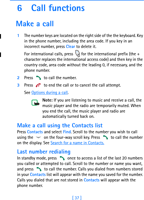 [ 37 ]6 Call functions Make a call1The number keys are located on the right side of the the keyboard. Key in the phone number, including the area code. If you key in an incorrect number, press Clear to delete it.For international calls, press   for the international prefix (the + character replaces the international access code) and then key in the country code, area code without the leading 0, if necessary, and the phone number.2Press   to call the number.3Press   to end the call or to cancel the call attempt.See Options during a call.Note: If you are listening to music and receive a call, the music player and the radio are temporarily muted. When you end the call, the music player and radio are automatically turned back on.Make a call using the Contacts listPress Contacts and select Find. Scroll to the number you wish to call using the   on the four-way scroll key. Press   to call the number on the display. See Search for a name in Contacts.Last number redialingIn standby mode, press   once to access a list of the last 20 numbers you called or attempted to call. Scroll to the number or name you want, and press   to call the number. Calls you dialed from numbers stored in your Contacts list will appear with the name you saved for the number. Calls you dialed that are not stored in Contacts will appear with the phone number. 