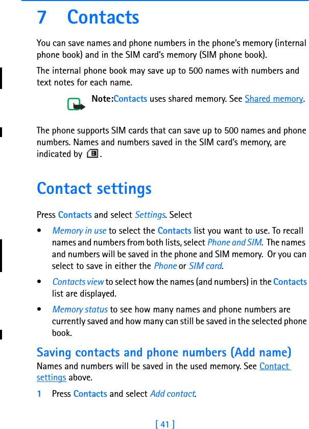 [ 41 ]7 ContactsYou can save names and phone numbers in the phone’s memory (internal phone book) and in the SIM card’s memory (SIM phone book).The internal phone book may save up to 500 names with numbers and text notes for each name.Note:Contacts uses shared memory. See Shared memory.The phone supports SIM cards that can save up to 500 names and phone numbers. Names and numbers saved in the SIM card’s memory, are indicated by  .Contact settingsPress Contacts and select Settings. Select•Memory in use to select the Contacts list you want to use. To recall names and numbers from both lists, select Phone and SIM.  The names  and numbers will be saved in the phone and SIM memory.  Or you can select to save in either the Phone or SIM card.•Contacts view to select how the names (and numbers) in the Contacts list are displayed.•Memory status to see how many names and phone numbers are currently saved and how many can still be saved in the selected phone book.Saving contacts and phone numbers (Add name)Names and numbers will be saved in the used memory. See Contact settings above.1Press Contacts and select Add contact.