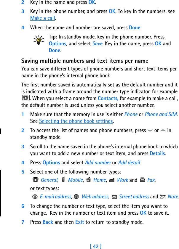 [ 42 ]72Key in the name and press OK. 3Key in the phone number, and press OK. To key in the numbers, see Make a call.4When the name and number are saved, press Done.Tip: In standby mode, key in the phone number. Press Options, and select Save. Key in the name, press OK and Done. Saving multiple numbers and text items per nameYou can save different types of phone numbers and short text items per name in the phone’s internal phone book.The first number saved is automatically set as the default number and it is indicated with a frame around the number type indicator, for example . When you select a name from Contacts, for example to make a call, the default number is used unless you select another number.1Make sure that the memory in use is either Phone or Phone and SIM. See Selecting the phone book settings.2To access the list of names and phone numbers, press   or   in standby mode.3Scroll to the name saved in the phone’s internal phone book to which you want to add a new number or text item, and press Details.4Press Options and select Add number or Add detail.5Select one of the following number types:   General,   Mobile,   Home,   Work and   Fax,or text types:   E-mail address,   Web address,   Street address and   Note.6To change the number or text type, select the item you want to change.  Key in the number or text item and press OK to save it.7Press Back and then Exit to return to standby mode.