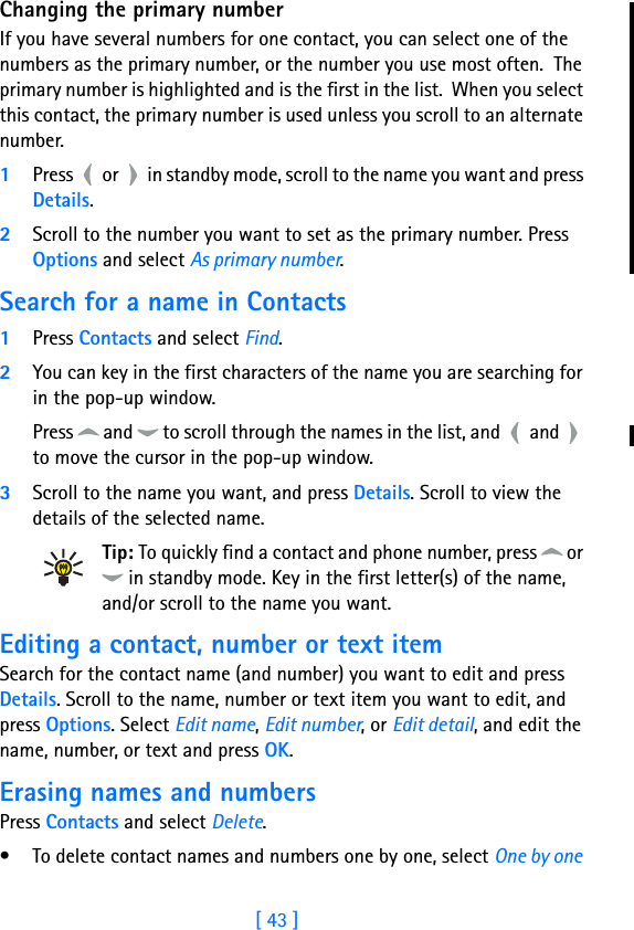 [ 43 ]7Changing the primary numberIf you have several numbers for one contact, you can select one of the numbers as the primary number, or the number you use most often.  The primary number is highlighted and is the first in the list.  When you select this contact, the primary number is used unless you scroll to an alternate number.1Press   or   in standby mode, scroll to the name you want and press Details. 2Scroll to the number you want to set as the primary number. Press Options and select As primary number.  Search for a name in Contacts1Press Contacts and select Find.2You can key in the first characters of the name you are searching for in the pop-up window. Press   and   to scroll through the names in the list, and   and   to move the cursor in the pop-up window.3Scroll to the name you want, and press Details. Scroll to view the details of the selected name.Tip: To quickly find a contact and phone number, press   or  in standby mode. Key in the first letter(s) of the name, and/or scroll to the name you want.Editing a contact, number or text itemSearch for the contact name (and number) you want to edit and press Details. Scroll to the name, number or text item you want to edit, and press Options. Select Edit name, Edit number, or Edit detail, and edit the name, number, or text and press OK.Erasing names and numbersPress Contacts and select Delete.• To delete contact names and numbers one by one, select One by one 