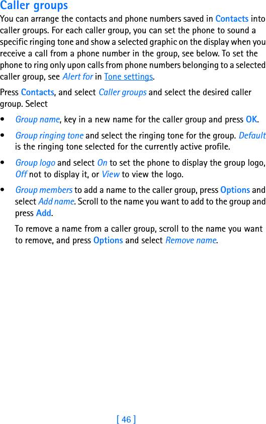 [ 46 ]7Caller groupsYou can arrange the contacts and phone numbers saved in Contacts into caller groups. For each caller group, you can set the phone to sound a specific ringing tone and show a selected graphic on the display when you receive a call from a phone number in the group, see below. To set the phone to ring only upon calls from phone numbers belonging to a selected caller group, see Alert for in Tone settings.Press Contacts, and select Caller groups and select the desired caller group. Select•Group name, key in a new name for the caller group and press OK.•Group ringing tone and select the ringing tone for the group. Default is the ringing tone selected for the currently active profile.•Group logo and select On to set the phone to display the group logo, Off not to display it, or View to view the logo.•Group members to add a name to the caller group, press Options and select Add name. Scroll to the name you want to add to the group and press Add.To remove a name from a caller group, scroll to the name you want to remove, and press Options and select Remove name.              