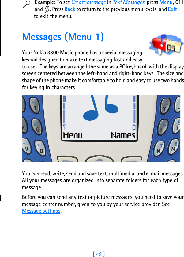 [ 48 ]8Example: To set Create message in Text Messages, press Menu, 011 and  . Press Back to return to the previous menu levels, and Exit                to exit the menu.  Messages (Menu 1)Your Nokia 3300 Music phone has a special messaging keypad designed to make text messaging fast and easy to use.   The keys are arranged the same as a PC keyboard, with the display screen centered between the left-hand and right-hand keys.  The size and shape of the phone make it comfortable to hold and easy to use two hands for keying in characters.You can read, write, send and save text, multimedia, and e-mail messages. All your messages are organized into separate folders for each type of message.Before you can send any text or picture messages, you need to save your message center number, given to you by your service provider. See Message settings.
