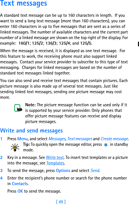 [ 49 ]8 Text messagesA standard text message can be up to 160 characters in length.  If you want to send a long text message (more than 160 characters), you can enter 160 characters in up to five messages that are sent as a series of linked messages. The number of available characters and the current part number of a linked message are shown on the top right of the display. For example:  160/1; 125/2; 136/3; 125/4; and 125/5.When the message is received, it is displayed as one text message.  For this feature to work, the receiving phone must also support linked messages.  Contact your service provider to subscribe to this type of text messaging.  Charges for linked messages are based on the number of standard text messages linked together.You can also send and receive text messages that contain pictures. Each picture message is also made up of several text messages. Just like sending linked text messages, sending one picture message may cost more.Note: The picture message function can be used only if it is supported by your service provider. Only phones that offer picture message features can receive and display picture messages.Write and send messages1Press Menu, and select Messages, Text messages and Create message.Tip: To quickly open the message editor, press   in standby mode.2Key in a message. See Write text. To insert text templates or a picture into the message, see Templates.3To send the message, press Options and select Send.4Enter the recipient’s phone number or search for the phone number in Contacts.Press OK to send the message.