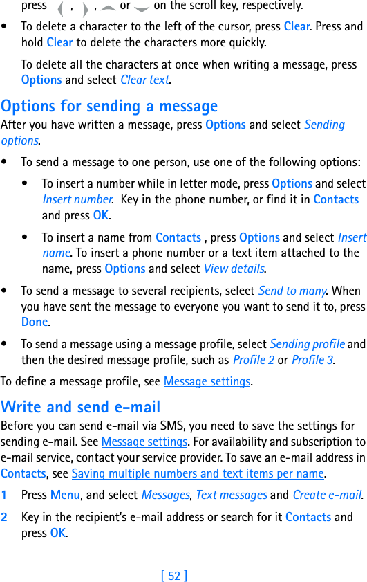 [ 52 ]8press  ,  ,   or   on the scroll key, respectively.• To delete a character to the left of the cursor, press Clear. Press and hold Clear to delete the characters more quickly.To delete all the characters at once when writing a message, press Options and select Clear text.Options for sending a messageAfter you have written a message, press Options and select Sending options.• To send a message to one person, use one of the following options:• To insert a number while in letter mode, press Options and select Insert number.  Key in the phone number, or find it in Contacts and press OK.• To insert a name from Contacts , press Options and select Insert name. To insert a phone number or a text item attached to the name, press Options and select View details.• To send a message to several recipients, select Send to many. When you have sent the message to everyone you want to send it to, press Done.• To send a message using a message profile, select Sending profile and then the desired message profile, such as Profile 2 or Profile 3.To define a message profile, see Message settings.Write and send e-mailBefore you can send e-mail via SMS, you need to save the settings for sending e-mail. See Message settings. For availability and subscription to e-mail service, contact your service provider. To save an e-mail address in Contacts, see Saving multiple numbers and text items per name.1Press Menu, and select Messages, Text messages and Create e-mail.2Key in the recipient’s e-mail address or search for it Contacts and press OK.