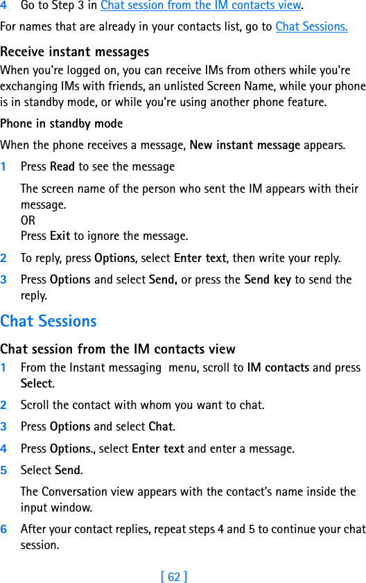 [ 62 ]84Go to Step 3 in Chat session from the IM contacts view.For names that are already in your contacts list, go to Chat Sessions.Receive instant messagesWhen you’re logged on, you can receive IMs from others while you’re exchanging IMs with friends, an unlisted Screen Name, while your phone is in standby mode, or while you’re using another phone feature.Phone in standby modeWhen the phone receives a message, New instant message appears. 1Press Read to see the messageThe screen name of the person who sent the IM appears with their message. OR Press Exit to ignore the message.2To reply, press Options, select Enter text, then write your reply.3Press Options and select Send, or press the Send key to send the reply.Chat SessionsChat session from the IM contacts view1From the Instant messaging  menu, scroll to IM contacts and press Select.2Scroll the contact with whom you want to chat.3Press Options and select Chat.4Press Options., select Enter text and enter a message.5Select Send.The Conversation view appears with the contact’s name inside the input window.6After your contact replies, repeat steps 4 and 5 to continue your chat session.