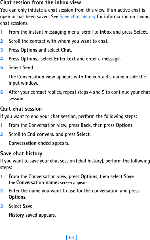 [ 63 ]8Chat session from the inbox viewYou can only initiate a chat session from this view, if an active chat is open or has been saved. See Save chat history for information on saving chat sessions.1From the Instant messaging menu, scroll to Inbox and press Select.2Scroll the contact with whom you want to chat.3Press Options and select Chat.4Press Options., select Enter text and enter a message.5Select Send.The Conversation view appears with the contact’s name inside the input window.6After your contact replies, repeat steps 4 and 5 to continue your chat session.Quit chat sessionIf you want to end your chat session, perform the following steps:1From the Conversation view, press Back, then press Options.2Scroll to End convers. and press Select.Conversation ended appears.Save chat historyIf you want to save your chat session (chat history), perform the following steps:1From the Conversation view, press Options, then select Save.The Conversation name: screen appears.2Enter the name you want to use for the conversation and press Options.3Select SaveHistory saved appears.