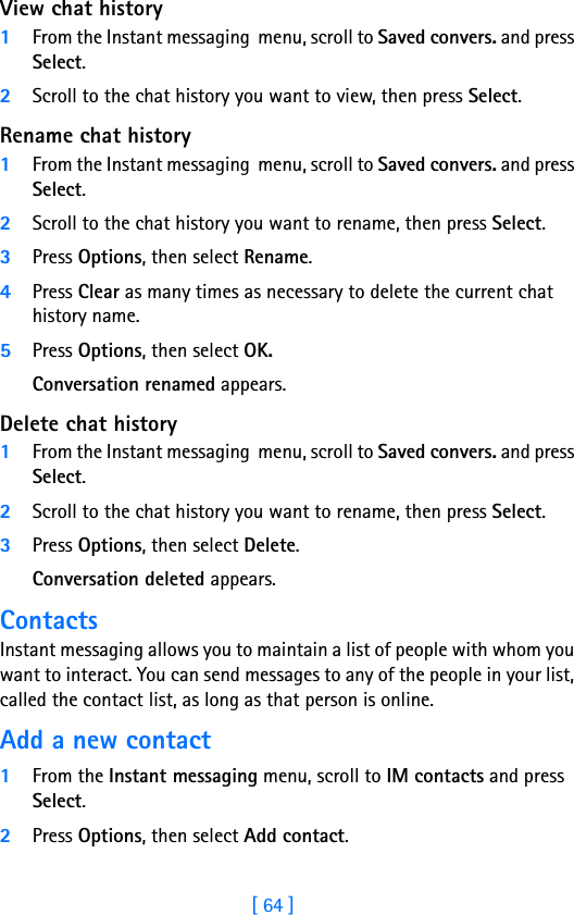 [ 64 ]8View chat history1From the Instant messaging  menu, scroll to Saved convers. and press Select.2Scroll to the chat history you want to view, then press Select.Rename chat history1From the Instant messaging  menu, scroll to Saved convers. and press Select.2Scroll to the chat history you want to rename, then press Select.3Press Options, then select Rename.4Press Clear as many times as necessary to delete the current chat history name.5Press Options, then select OK.Conversation renamed appears.Delete chat history1From the Instant messaging  menu, scroll to Saved convers. and press Select.2Scroll to the chat history you want to rename, then press Select.3Press Options, then select Delete.Conversation deleted appears.ContactsInstant messaging allows you to maintain a list of people with whom you want to interact. You can send messages to any of the people in your list, called the contact list, as long as that person is online. Add a new contact1From the Instant messaging menu, scroll to IM contacts and press Select.2Press Options, then select Add contact.