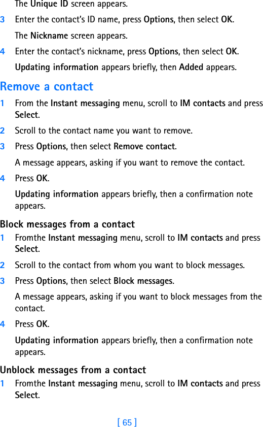 [ 65 ]8The Unique ID screen appears.3Enter the contact’s ID name, press Options, then select OK.The Nickname screen appears.4Enter the contact’s nickname, press Options, then select OK.Updating information appears briefly, then Added appears.Remove a contact1From the Instant messaging menu, scroll to IM contacts and press Select.2Scroll to the contact name you want to remove.3Press Options, then select Remove contact.A message appears, asking if you want to remove the contact.4Press OK.Updating information appears briefly, then a confirmation note appears.Block messages from a contact1Fromthe Instant messaging menu, scroll to IM contacts and press Select.2Scroll to the contact from whom you want to block messages.3Press Options, then select Block messages.A message appears, asking if you want to block messages from the contact.4Press OK.Updating information appears briefly, then a confirmation note appears.Unblock messages from a contact1Fromthe Instant messaging menu, scroll to IM contacts and press Select.