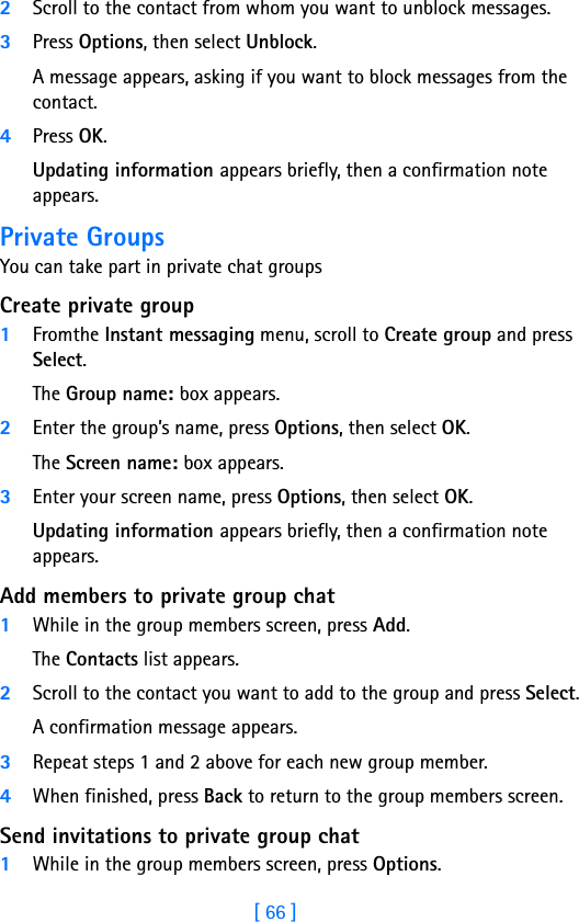 [ 66 ]82Scroll to the contact from whom you want to unblock messages.3Press Options, then select Unblock.A message appears, asking if you want to block messages from the contact.4Press OK.Updating information appears briefly, then a confirmation note appears.Private GroupsYou can take part in private chat groups Create private group1Fromthe Instant messaging menu, scroll to Create group and press Select.The Group name: box appears.2Enter the group’s name, press Options, then select OK.The Screen name: box appears.3Enter your screen name, press Options, then select OK.Updating information appears briefly, then a confirmation note appears.Add members to private group chat1While in the group members screen, press Add.The Contacts list appears.2Scroll to the contact you want to add to the group and press Select.A confirmation message appears.3Repeat steps 1 and 2 above for each new group member. 4When finished, press Back to return to the group members screen.Send invitations to private group chat1While in the group members screen, press Options.