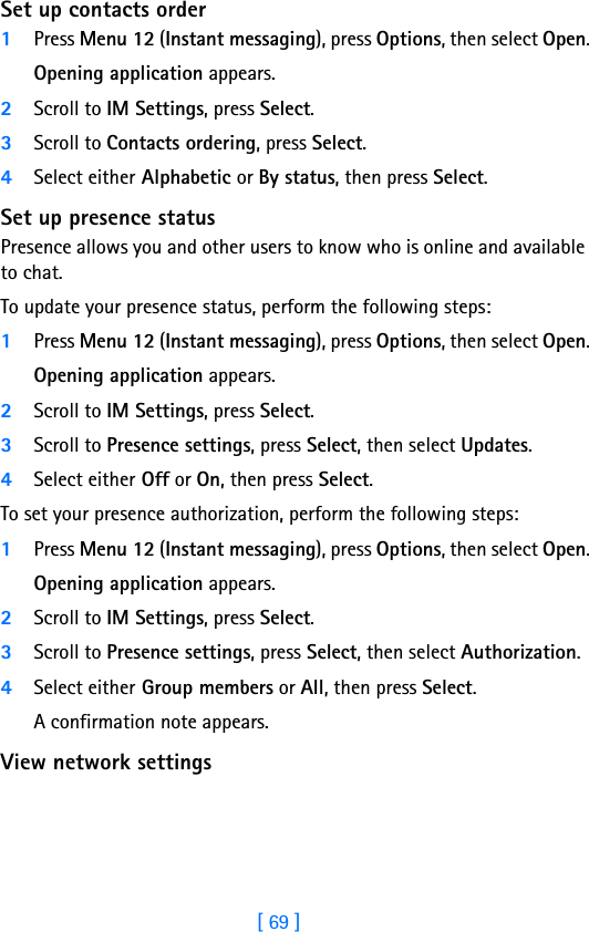 [ 69 ]8Set up contacts order1Press Menu 12 (Instant messaging), press Options, then select Open.Opening application appears.2Scroll to IM Settings, press Select.3Scroll to Contacts ordering, press Select.4Select either Alphabetic or By status, then press Select.Set up presence statusPresence allows you and other users to know who is online and available to chat.To update your presence status, perform the following steps:1Press Menu 12 (Instant messaging), press Options, then select Open.Opening application appears.2Scroll to IM Settings, press Select.3Scroll to Presence settings, press Select, then select Updates.4Select either Off or On, then press Select.To set your presence authorization, perform the following steps:1Press Menu 12 (Instant messaging), press Options, then select Open.Opening application appears.2Scroll to IM Settings, press Select.3Scroll to Presence settings, press Select, then select Authorization.4Select either Group members or All, then press Select.A confirmation note appears.View network settings