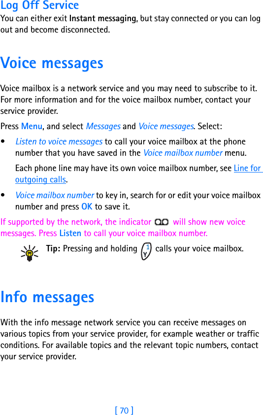 [ 70 ]8Log Off ServiceYou can either exit Instant messaging, but stay connected or you can log out and become disconnected. Voice messagesVoice mailbox is a network service and you may need to subscribe to it. For more information and for the voice mailbox number, contact your service provider.Press Menu, and select Messages and Voice messages. Select:•Listen to voice messages to call your voice mailbox at the phone number that you have saved in the Voice mailbox number menu.Each phone line may have its own voice mailbox number, see Line for outgoing calls.•Voice mailbox number to key in, search for or edit your voice mailbox number and press OK to save it.If supported by the network, the indicator   will show new voice messages. Press Listen to call your voice mailbox number.Tip: Pressing and holding   calls your voice mailbox. Info messagesWith the info message network service you can receive messages on various topics from your service provider, for example weather or traffic conditions. For available topics and the relevant topic numbers, contact your service provider.