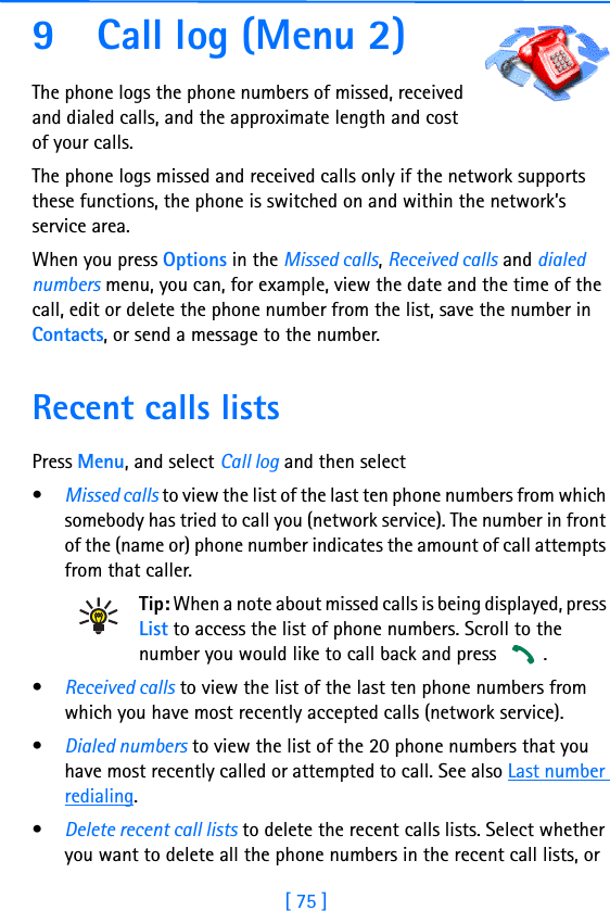 [ 75 ]9 Call log (Menu 2)The phone logs the phone numbers of missed, received and dialed calls, and the approximate length and cost of your calls.The phone logs missed and received calls only if the network supports these functions, the phone is switched on and within the network’s service area.When you press Options in the Missed calls, Received calls and dialed numbers menu, you can, for example, view the date and the time of the call, edit or delete the phone number from the list, save the number in Contacts, or send a message to the number.Recent calls listsPress Menu, and select Call log and then select•Missed calls to view the list of the last ten phone numbers from which somebody has tried to call you (network service). The number in front of the (name or) phone number indicates the amount of call attempts from that caller.Tip: When a note about missed calls is being displayed, press List to access the list of phone numbers. Scroll to the number you would like to call back and press  .•Received calls to view the list of the last ten phone numbers from which you have most recently accepted calls (network service).•Dialed numbers to view the list of the 20 phone numbers that you have most recently called or attempted to call. See also Last number redialing.•Delete recent call lists to delete the recent calls lists. Select whether you want to delete all the phone numbers in the recent call lists, or 