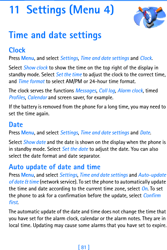 [ 81 ]11 Settings (Menu 4)Time and date settingsClockPress Menu, and select Settings, Time and date settings and Clock.Select Show clock to show the time on the top right of the display in standby mode. Select Set the time to adjust the clock to the correct time, and Time format to select AM/PM or 24-hour time format.The clock serves the functions Messages, Call log, Alarm clock, timed Profiles, Calendar and screen saver, for example.If the battery is removed from the phone for a long time, you may need to set the time again.DatePress Menu, and select Settings, Time and date settings and Date.Select Show date and the date is shown on the display when the phone is in standby mode. Select Set the date to adjust the date. You can also select the date format and date separator.Auto update of date and timePress Menu, and select Settings, Time and date settings and Auto-update of date &amp; time (network service). To set the phone to automatically update the time and date according to the current time zone, select On. To set the phone to ask for a confirmation before the update, select Confirm first.The automatic update of the date and time does not change the time that you have set for the alarm clock, calendar or the alarm notes. They are in local time. Updating may cause some alarms that you have set to expire.