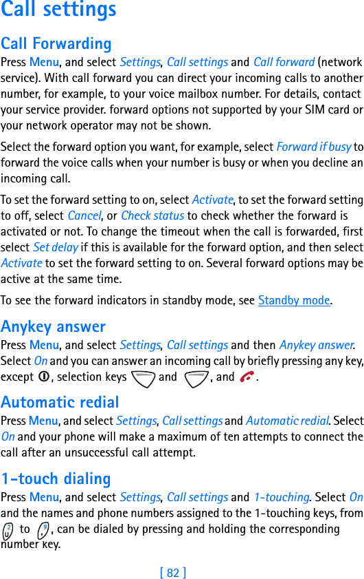 [ 82 ]11 Call settingsCall ForwardingPress Menu, and select Settings, Call settings and Call forward (network service). With call forward you can direct your incoming calls to another number, for example, to your voice mailbox number. For details, contact your service provider. forward options not supported by your SIM card or your network operator may not be shown.Select the forward option you want, for example, select Forward if busy to forward the voice calls when your number is busy or when you decline an incoming call.To set the forward setting to on, select Activate, to set the forward setting to off, select Cancel, or Check status to check whether the forward is activated or not. To change the timeout when the call is forwarded, first select Set delay if this is available for the forward option, and then select Activate to set the forward setting to on. Several forward options may be active at the same time.To see the forward indicators in standby mode, see Standby mode.Anykey answerPress Menu, and select Settings, Call settings and then Anykey answer. Select On and you can answer an incoming call by briefly pressing any key, except  , selection keys   and  , and  .Automatic redialPress Menu, and select Settings, Call settings and Automatic redial. Select On and your phone will make a maximum of ten attempts to connect the call after an unsuccessful call attempt.1-touch dialingPress Menu, and select Settings, Call settings and 1-touching. Select On and the names and phone numbers assigned to the 1-touching keys, from  to  , can be dialed by pressing and holding the corresponding number key.
