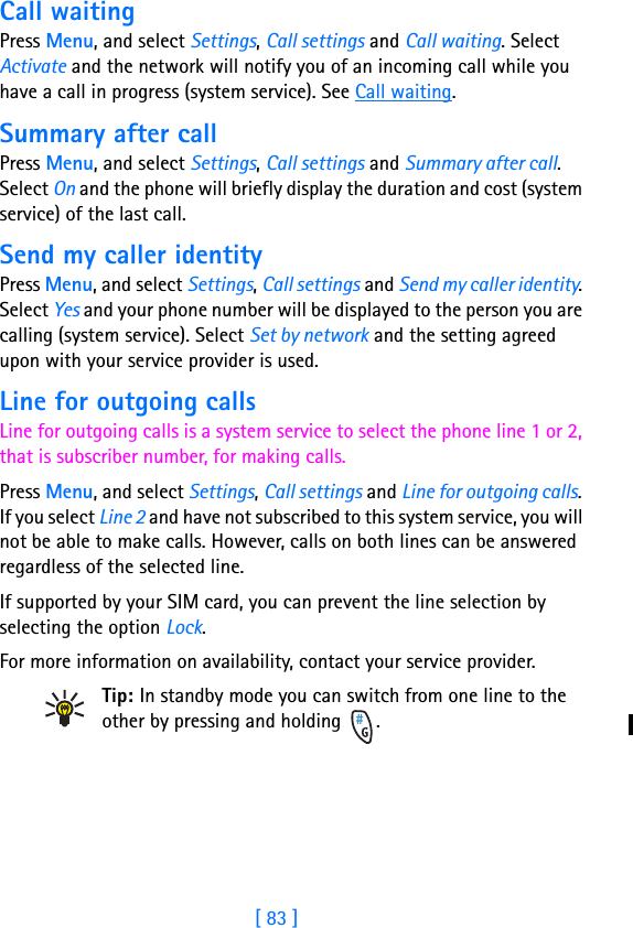 [ 83 ]11Call waitingPress Menu, and select Settings, Call settings and Call waiting. Select Activate and the network will notify you of an incoming call while you have a call in progress (system service). See Call waiting.Summary after callPress Menu, and select Settings, Call settings and Summary after call. Select On and the phone will briefly display the duration and cost (system service) of the last call.Send my caller identityPress Menu, and select Settings, Call settings and Send my caller identity. Select Yes and your phone number will be displayed to the person you are calling (system service). Select Set by network and the setting agreed upon with your service provider is used.Line for outgoing callsLine for outgoing calls is a system service to select the phone line 1 or 2, that is subscriber number, for making calls.Press Menu, and select Settings, Call settings and Line for outgoing calls. If you select Line 2 and have not subscribed to this system service, you will not be able to make calls. However, calls on both lines can be answered regardless of the selected line.If supported by your SIM card, you can prevent the line selection by selecting the option Lock.For more information on availability, contact your service provider.Tip: In standby mode you can switch from one line to the other by pressing and holding  .