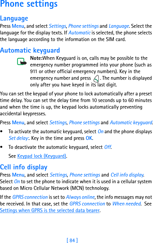 [ 84 ]11 Phone settingsLanguagePress Menu, and select Settings, Phone settings and Language. Select the language for the display texts. If Automatic is selected, the phone selects the language according to the information on the SIM card.Automatic keyguardNote:When Keyguard is on, calls may be possible to the emergency number programmed into your phone (such as 911 or other official emergency numbers). Key in the emergency number and press  . The number is displayed only after you have keyed in its last digit.You can set the keypad of your phone to lock automatically after a preset time delay. You can set the delay time from 10 seconds up to 60 minutes and when the time is up, the keypad locks automatically preventing accidental keypresses.Press Menu, and select Settings, Phone settings and Automatic keyguard.• To activate the automatic keyguard, select On and the phone displays Set delay:. Key in the time and press OK.• To deactivate the automatic keyguard, select Off.See Keypad lock (Keyguard).Cell info displayPress Menu, and select Settings, Phone settings and Cell info display. Select On to set the phone to indicate when it is used in a cellular system based on Micro Cellular Network (MCN) technology.If the GPRS connection is set to Always online, the info messages may not be received. In that case, set the GPRS connection to When needed.  See Settings when GPRS is the selected data bearer.