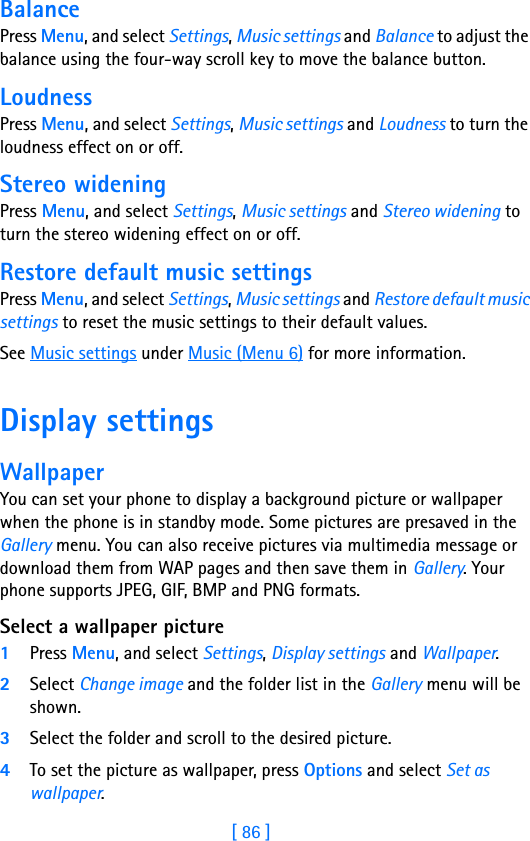 [ 86 ]11 BalancePress Menu, and select Settings, Music settings and Balance to adjust the balance using the four-way scroll key to move the balance button.LoudnessPress Menu, and select Settings, Music settings and Loudness to turn the loudness effect on or off.Stereo wideningPress Menu, and select Settings, Music settings and Stereo widening to turn the stereo widening effect on or off.Restore default music settingsPress Menu, and select Settings, Music settings and Restore default music settings to reset the music settings to their default values.See Music settings under Music (Menu 6) for more information.Display settings WallpaperYou can set your phone to display a background picture or wallpaper when the phone is in standby mode. Some pictures are presaved in the Gallery menu. You can also receive pictures via multimedia message or download them from WAP pages and then save them in Gallery. Your phone supports JPEG, GIF, BMP and PNG formats.Select a wallpaper picture1Press Menu, and select Settings, Display settings and Wallpaper.2Select Change image and the folder list in the Gallery menu will be shown.3Select the folder and scroll to the desired picture.4To set the picture as wallpaper, press Options and select Set as wallpaper.