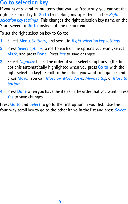 [ 91 ]11Go to selection keyIf you have several menu items that you use frequently, you can set the right selection key to Go to by marking multiple items in the Right selection key settings.  This changes the right selection key name on the Start screen to Go to, instead of one menu item.To set the right selection key to Go to:1Select Menu, Settings, and scroll to Right selection key settings.2Press Select options, scroll to each of the options you want, select Mark, and press Done.  Press Yes to save changes.  3Select Organize to set the order of your selected options.  (The first optionis automatically highlighted when you press Go to with the right selection key).  Scroll to the option you want to organize and press Move.  You can Move up, Move down, Move to top, or Move to bottom.4Press Done when you have the items in the order that you want.  Press Yes to save changes. Press Go to and Select to go to the first option in your list.  Use the  four-way scroll key to go to the other items in the list and press Select.