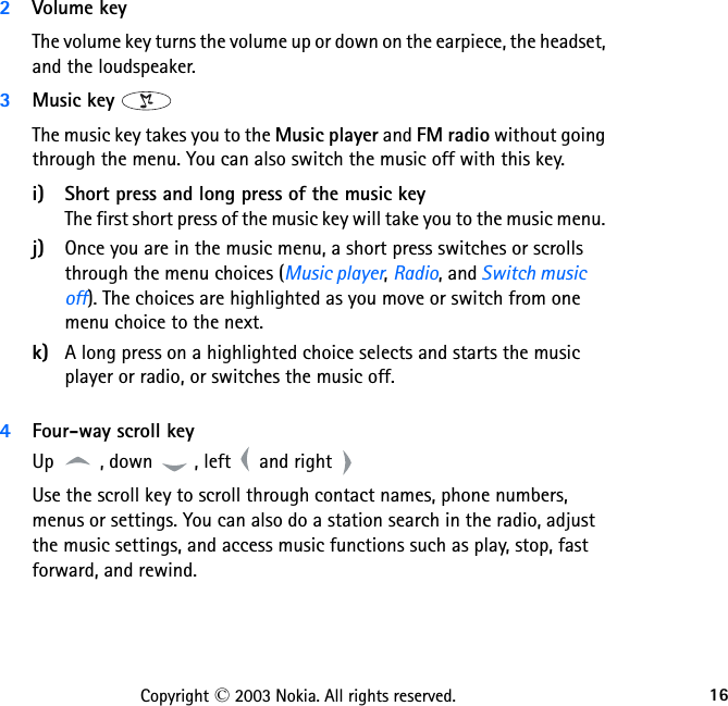 16Copyright © 2003 Nokia. All rights reserved.2Volume key The volume key turns the volume up or down on the earpiece, the headset, and the loudspeaker.3Music key The music key takes you to the Music player and FM radio without going through the menu. You can also switch the music off with this key. i) Short press and long press of the music key The first short press of the music key will take you to the music menu. j) Once you are in the music menu, a short press switches or scrolls through the menu choices (Music player, Radio, and Switch music off). The choices are highlighted as you move or switch from one menu choice to the next.k) A long press on a highlighted choice selects and starts the music player or radio, or switches the music off. 4Four-way scroll keyUp  , down  , left   and right Use the scroll key to scroll through contact names, phone numbers, menus or settings. You can also do a station search in the radio, adjust the music settings, and access music functions such as play, stop, fast forward, and rewind.   