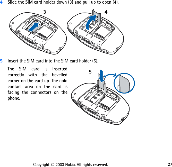27Copyright © 2003 Nokia. All rights reserved.4Slide the SIM card holder down (3) and pull up to open (4).5Insert the SIM card into the SIM card holder (5). The SIM card is inserted correctly with the bevelled corner on the card up. The gold contact area on the card is facing the connectors on the phone. 345