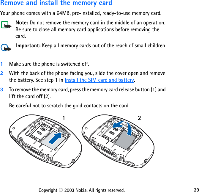29Copyright © 2003 Nokia. All rights reserved.Remove and install the memory cardYour phone comes with a 64MB, pre-installed, ready-to-use memory card.Note: Do not remove the memory card in the middle of an operation. Be sure to close all memory card applications before removing the card.Important: Keep all memory cards out of the reach of small children.1Make sure the phone is switched off.2With the back of the phone facing you, slide the cover open and remove the battery. See step 1 in Install the SIM card and battery.3To remove the memory card, press the memory card release button (1) and lift the card off (2). Be careful not to scratch the gold contacts on the card.12