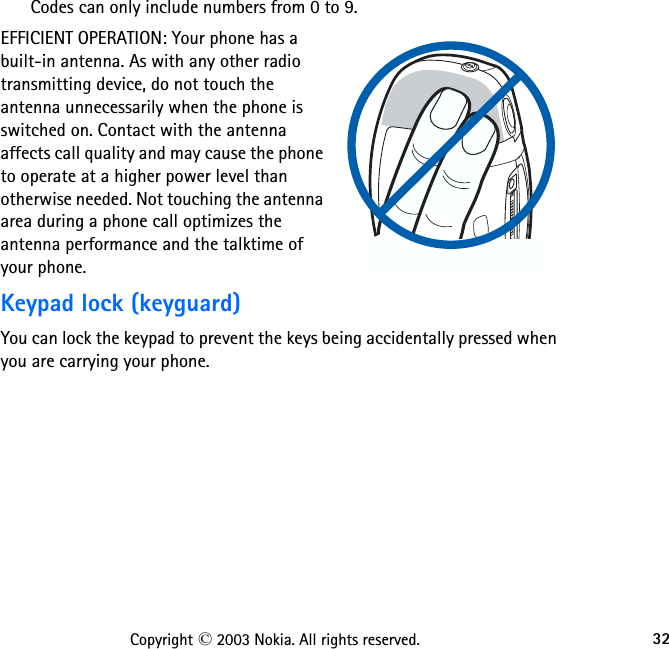 32Copyright © 2003 Nokia. All rights reserved.Codes can only include numbers from 0 to 9.EFFICIENT OPERATION: Your phone has a built-in antenna. As with any other radio transmitting device, do not touch the antenna unnecessarily when the phone is switched on. Contact with the antenna affects call quality and may cause the phone to operate at a higher power level than otherwise needed. Not touching the antenna area during a phone call optimizes the antenna performance and the talktime of your phone.Keypad lock (keyguard)You can lock the keypad to prevent the keys being accidentally pressed when you are carrying your phone. 