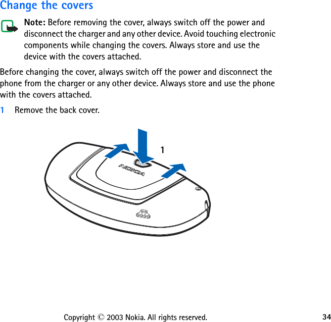 34Copyright © 2003 Nokia. All rights reserved.Change the coversNote: Before removing the cover, always switch off the power and disconnect the charger and any other device. Avoid touching electronic components while changing the covers. Always store and use the device with the covers attached.Before changing the cover, always switch off the power and disconnect the phone from the charger or any other device. Always store and use the phone with the covers attached. 1Remove the back cover.1