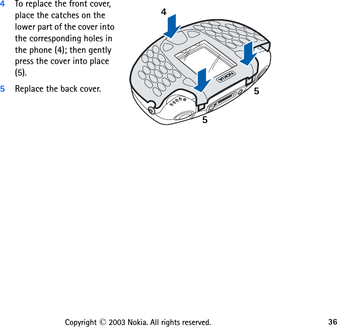 36Copyright © 2003 Nokia. All rights reserved.4To replace the front cover, place the catches on the lower part of the cover into the corresponding holes in the phone (4); then gently press the cover into place (5).5Replace the back cover.455