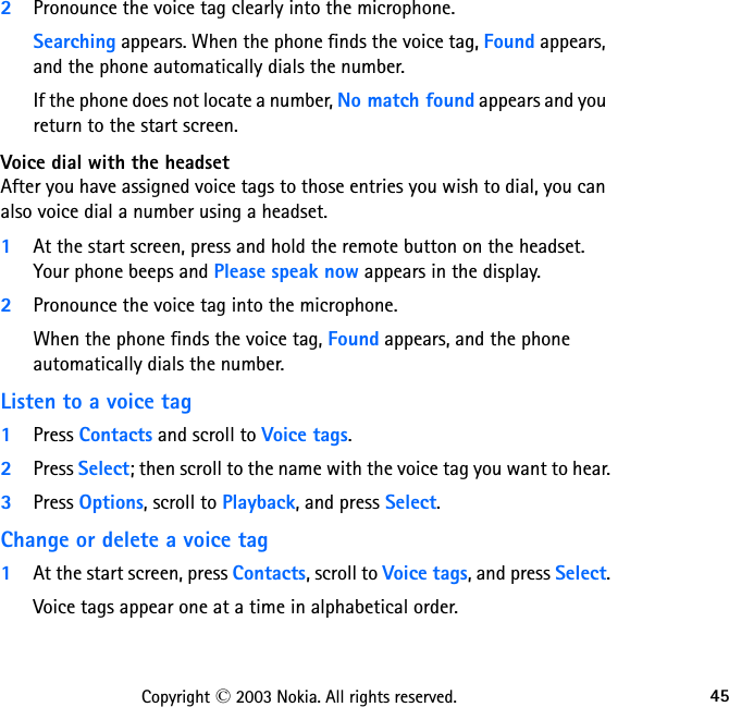 45Copyright © 2003 Nokia. All rights reserved.2Pronounce the voice tag clearly into the microphone. Searching appears. When the phone finds the voice tag, Found appears, and the phone automatically dials the number.If the phone does not locate a number, No match found appears and you return to the start screen.Voice dial with the headsetAfter you have assigned voice tags to those entries you wish to dial, you can also voice dial a number using a headset.1At the start screen, press and hold the remote button on the headset.  Your phone beeps and Please speak now appears in the display.2Pronounce the voice tag into the microphone. When the phone finds the voice tag, Found appears, and the phone automatically dials the number.Listen to a voice tag1Press Contacts and scroll to Voice tags.2Press Select; then scroll to the name with the voice tag you want to hear.3Press Options, scroll to Playback, and press Select.Change or delete a voice tag1At the start screen, press Contacts, scroll to Voice tags, and press Select.Voice tags appear one at a time in alphabetical order.