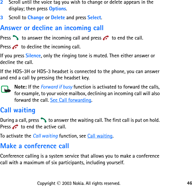 46Copyright © 2003 Nokia. All rights reserved.2Scroll until the voice tag you wish to change or delete appears in the display; then press Options.3Scroll to Change or Delete and press Select.Answer or decline an incoming callPress   to answer the incoming call and press   to end the call.Press   to decline the incoming call.If you press Silence, only the ringing tone is muted. Then either answer or decline the call.If the HDS-3H or HDS-3 headset is connected to the phone, you can answer and end a call by pressing the headset key.Note: If the Forward if busy function is activated to forward the calls, for example, to your voice mailbox, declining an incoming call will also forward the call. See Call forwarding.Call waitingDuring a call, press   to answer the waiting call. The first call is put on hold. Press   to end the active call.To activate the Call waiting function, see Call waiting.Make a conference callConference calling is a system service that allows you to make a conference call with a maximum of six participants, including yourself.