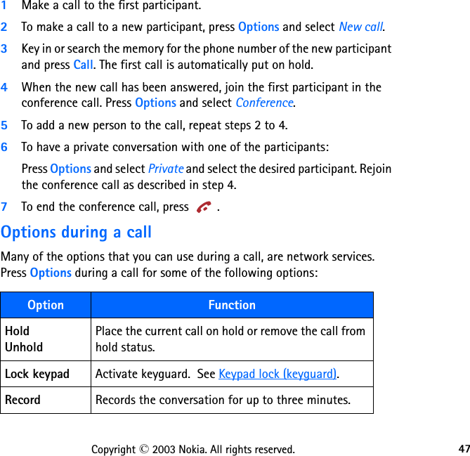 47Copyright © 2003 Nokia. All rights reserved.1Make a call to the first participant.2To make a call to a new participant, press Options and select New call.3Key in or search the memory for the phone number of the new participant and press Call. The first call is automatically put on hold.4When the new call has been answered, join the first participant in the conference call. Press Options and select Conference.5To add a new person to the call, repeat steps 2 to 4.6To have a private conversation with one of the participants:Press Options and select Private and select the desired participant. Rejoin the conference call as described in step 4.7To end the conference call, press  .Options during a callMany of the options that you can use during a call, are network services.  Press Options during a call for some of the following options:Option FunctionHold UnholdPlace the current call on hold or remove the call from  hold status.Lock keypad Activate keyguard.  See Keypad lock (keyguard).Record Records the conversation for up to three minutes.