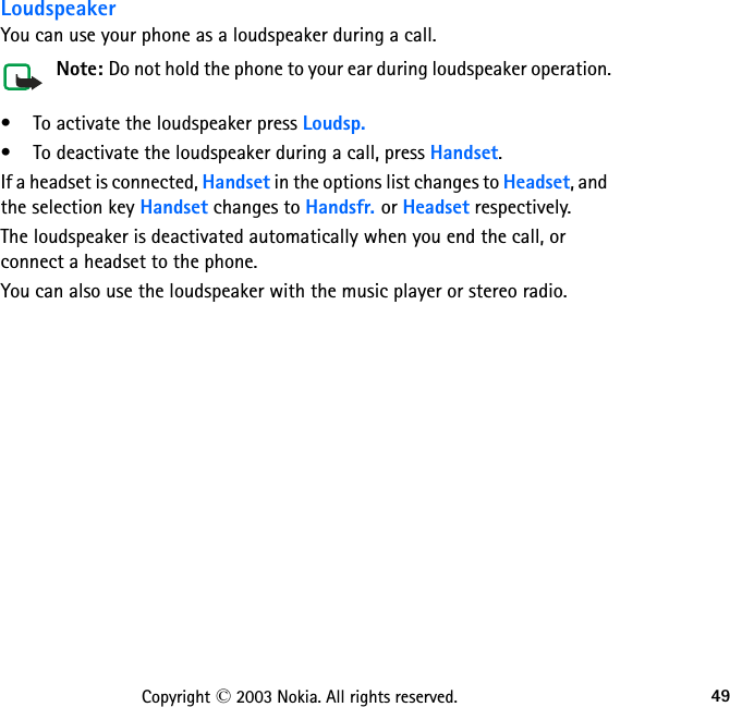 49Copyright © 2003 Nokia. All rights reserved.LoudspeakerYou can use your phone as a loudspeaker during a call. Note: Do not hold the phone to your ear during loudspeaker operation. • To activate the loudspeaker press Loudsp.• To deactivate the loudspeaker during a call, press Handset.If a headset is connected, Handset in the options list changes to Headset, and the selection key Handset changes to Handsfr. or Headset respectively.The loudspeaker is deactivated automatically when you end the call, or connect a headset to the phone.You can also use the loudspeaker with the music player or stereo radio.