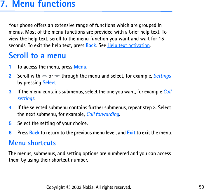 50Copyright © 2003 Nokia. All rights reserved.7. Menu functionsYour phone offers an extensive range of functions which are grouped in menus. Most of the menu functions are provided with a brief help text. To view the help text, scroll to the menu function you want and wait for 15 seconds. To exit the help text, press Back. See Help text activation.Scroll to a menu1To access the menu, press Menu.2Scroll with   or   through the menu and select, for example, Settings by pressing Select.3If the menu contains submenus, select the one you want, for example Call settings.4If the selected submenu contains further submenus, repeat step 3. Select the next submenu, for example, Call forwarding.5Select the setting of your choice.6Press Back to return to the previous menu level, and Exit to exit the menu.Menu shortcutsThe menus, submenus, and setting options are numbered and you can access them by using their shortcut number. 