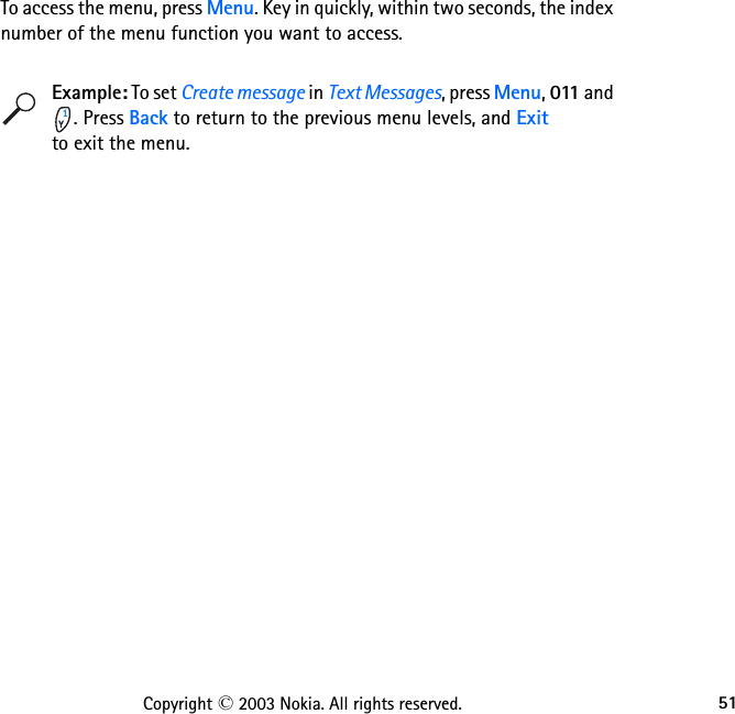 51Copyright © 2003 Nokia. All rights reserved.To access the menu, press Menu. Key in quickly, within two seconds, the index number of the menu function you want to access. Example: To set Create message in Text Messages, press Menu, 011 and . Press Back to return to the previous menu levels, and Exit                to exit the menu.