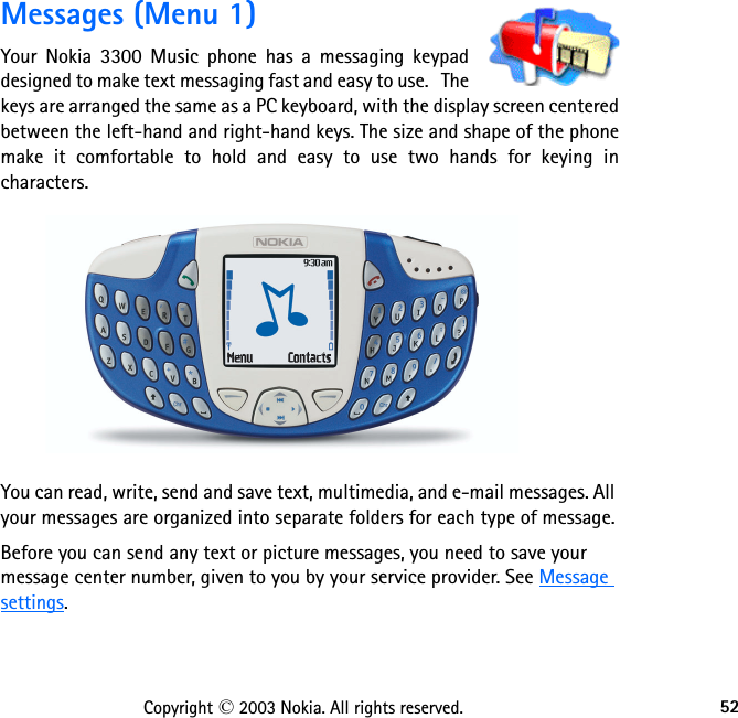 52Copyright © 2003 Nokia. All rights reserved.Messages (Menu 1)Your Nokia 3300 Music phone has a messaging keypad designed to make text messaging fast and easy to use.   The keys are arranged the same as a PC keyboard, with the display screen centered between the left-hand and right-hand keys. The size and shape of the phone make it comfortable to hold and easy to use two hands for keying in characters.You can read, write, send and save text, multimedia, and e-mail messages. All your messages are organized into separate folders for each type of message.Before you can send any text or picture messages, you need to save your message center number, given to you by your service provider. See Message settings.